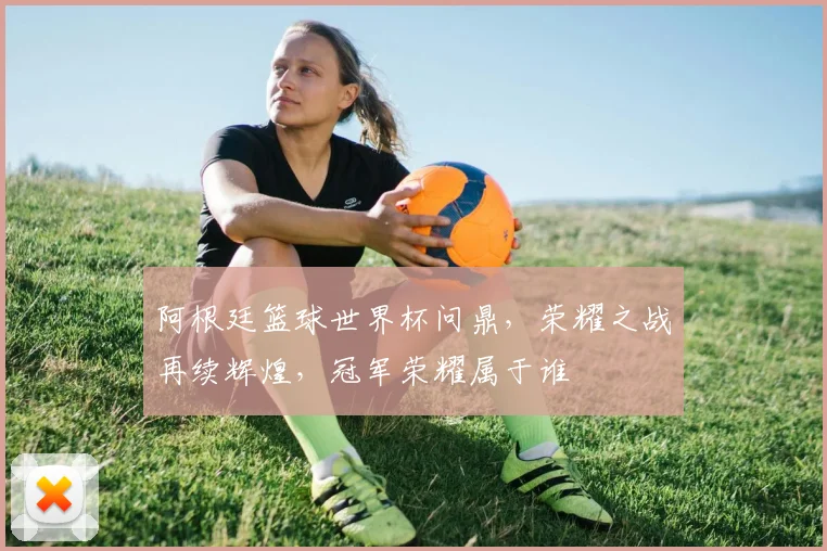 阿根廷篮球世界杯问鼎，荣耀之战再续辉煌，冠军荣耀属于谁