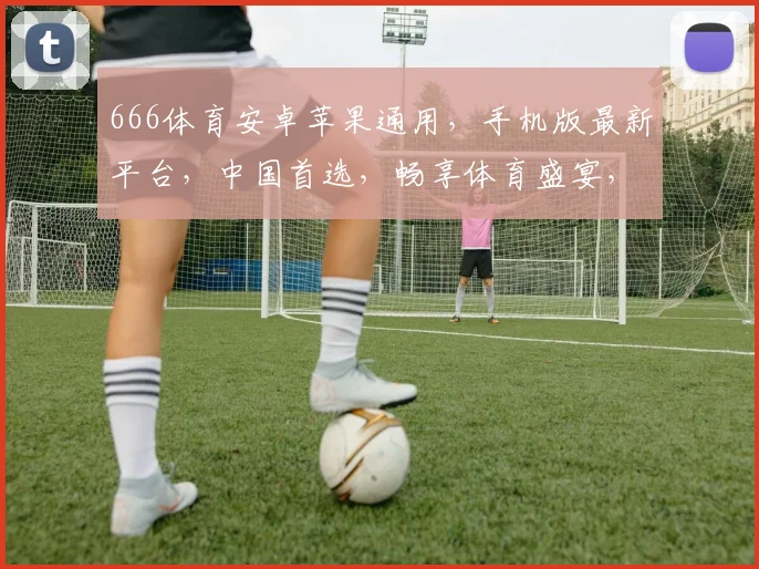 666体育安卓苹果通用，手机版最新平台，中国首选，畅享体育盛宴，尽在指尖