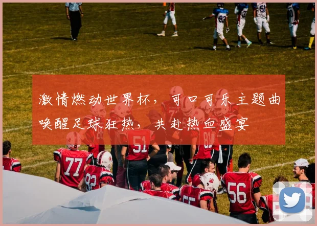 激情燃动世界杯，可口可乐主题曲唤醒足球狂热，共赴热血盛宴