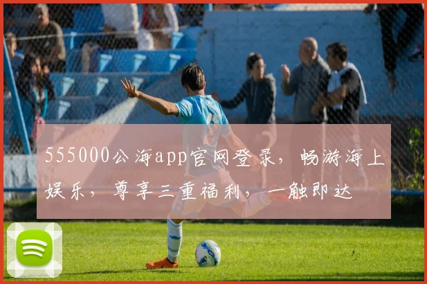 555000公海app官网登录，畅游海上娱乐，尊享三重福利，一触即达
