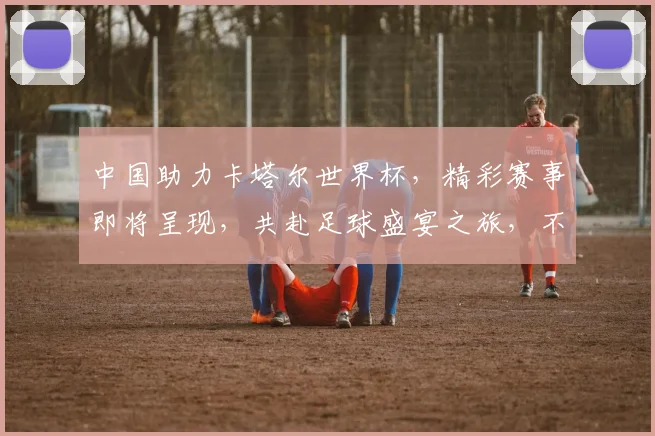 中国助力卡塔尔世界杯，精彩赛事即将呈现，共赴足球盛宴之旅，不容错过
